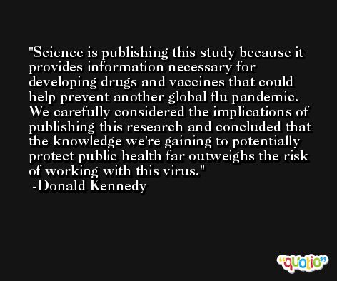 Science is publishing this study because it provides information necessary for developing drugs and vaccines that could help prevent another global flu pandemic. We carefully considered the implications of publishing this research and concluded that the knowledge we're gaining to potentially protect public health far outweighs the risk of working with this virus. -Donald Kennedy