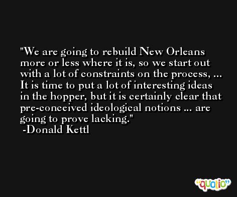 We are going to rebuild New Orleans more or less where it is, so we start out with a lot of constraints on the process, ... It is time to put a lot of interesting ideas in the hopper, but it is certainly clear that pre-conceived ideological notions ... are going to prove lacking. -Donald Kettl