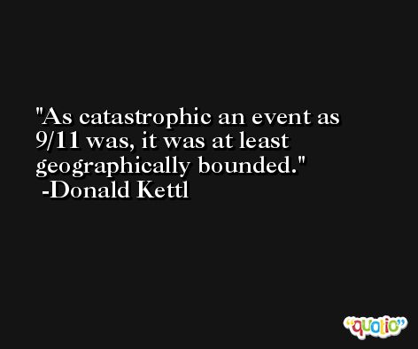 As catastrophic an event as 9/11 was, it was at least geographically bounded. -Donald Kettl
