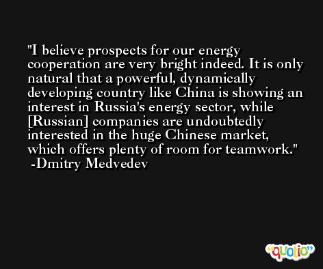 I believe prospects for our energy cooperation are very bright indeed. It is only natural that a powerful, dynamically developing country like China is showing an interest in Russia's energy sector, while [Russian] companies are undoubtedly interested in the huge Chinese market, which offers plenty of room for teamwork. -Dmitry Medvedev