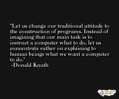 Let us change our traditional attitude to the construction of programs. Instead of imagining that our main task is to instruct a computer what to do, let us concentrate rather on explaining to human beings what we want a computer to do. -Donald Knuth