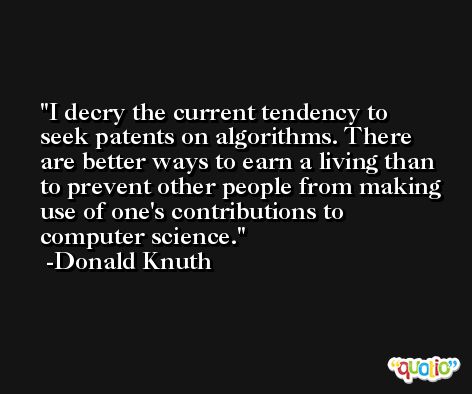 I decry the current tendency to seek patents on algorithms. There are better ways to earn a living than to prevent other people from making use of one's contributions to computer science. -Donald Knuth