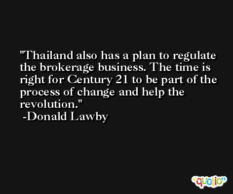 Thailand also has a plan to regulate the brokerage business. The time is right for Century 21 to be part of the process of change and help the revolution. -Donald Lawby