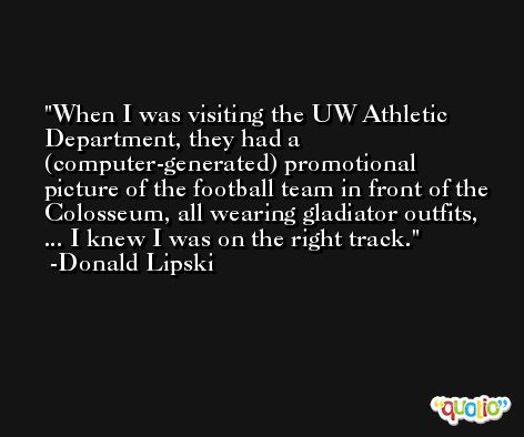 When I was visiting the UW Athletic Department, they had a (computer-generated) promotional picture of the football team in front of the Colosseum, all wearing gladiator outfits, ... I knew I was on the right track. -Donald Lipski