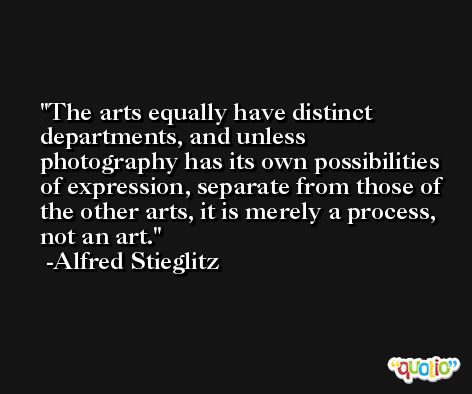 The arts equally have distinct departments, and unless photography has its own possibilities of expression, separate from those of the other arts, it is merely a process, not an art. -Alfred Stieglitz
