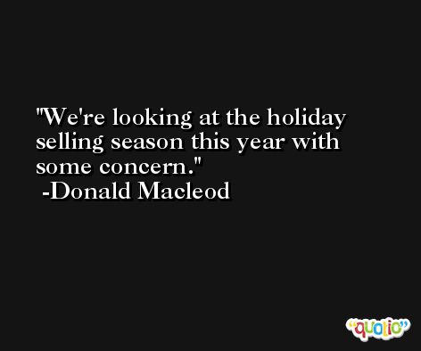 We're looking at the holiday selling season this year with some concern. -Donald Macleod