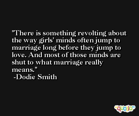 There is something revolting about the way girls' minds often jump to marriage long before they jump to love. And most of those minds are shut to what marriage really means. -Dodie Smith