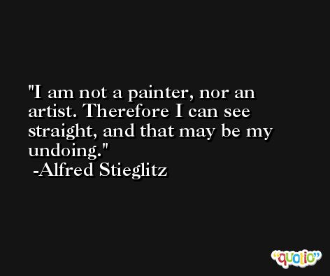 I am not a painter, nor an artist. Therefore I can see straight, and that may be my undoing. -Alfred Stieglitz