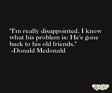 I'm really disappointed. I know what his problem is: He's gone back to his old friends. -Donald Mcdonald