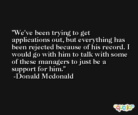 We've been trying to get applications out, but everything has been rejected because of his record. I would go with him to talk with some of these managers to just be a support for him. -Donald Mcdonald