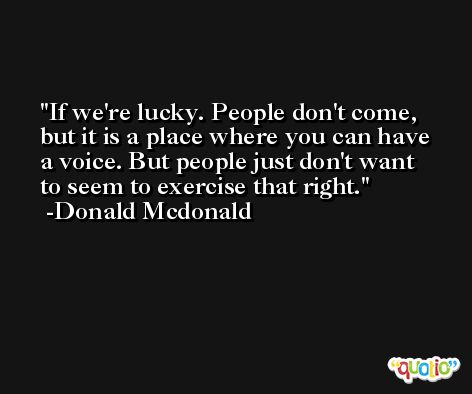 If we're lucky. People don't come, but it is a place where you can have a voice. But people just don't want to seem to exercise that right. -Donald Mcdonald