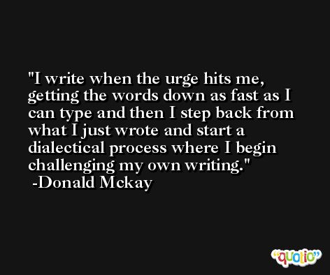 I write when the urge hits me, getting the words down as fast as I can type and then I step back from what I just wrote and start a dialectical process where I begin challenging my own writing. -Donald Mckay