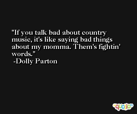 If you talk bad about country music, it's like saying bad things about my momma. Them's fightin' words. -Dolly Parton