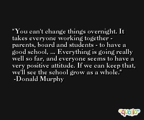 You can't change things overnight. It takes everyone working together - parents, board and students - to have a good school, ... Everything is going really well so far, and everyone seems to have a very positive attitude. If we can keep that, we'll see the school grow as a whole. -Donald Murphy