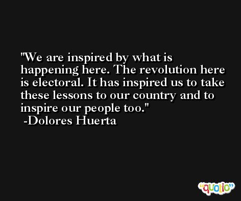 We are inspired by what is happening here. The revolution here is electoral. It has inspired us to take these lessons to our country and to inspire our people too. -Dolores Huerta