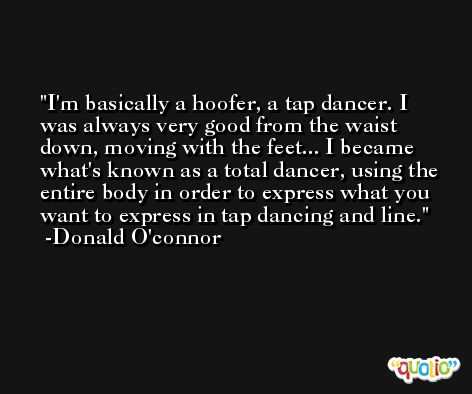 I'm basically a hoofer, a tap dancer. I was always very good from the waist down, moving with the feet... I became what's known as a total dancer, using the entire body in order to express what you want to express in tap dancing and line. -Donald O'connor