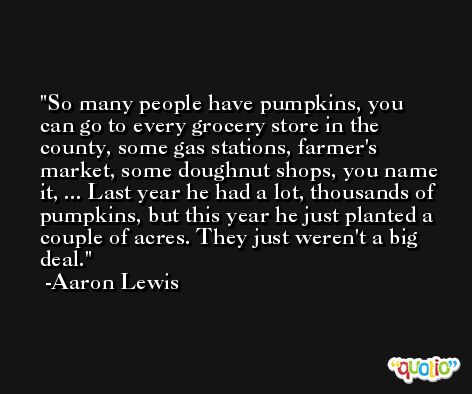 So many people have pumpkins, you can go to every grocery store in the county, some gas stations, farmer's market, some doughnut shops, you name it, ... Last year he had a lot, thousands of pumpkins, but this year he just planted a couple of acres. They just weren't a big deal. -Aaron Lewis