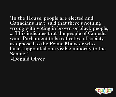 In the House, people are elected and Canadians have said that there's nothing wrong with voting in brown or black people, ... This indicates that the people of Canada want Parliament to be reflective of society as opposed to the Prime Minister who hasn't appointed one visible minority to the Senate. -Donald Oliver