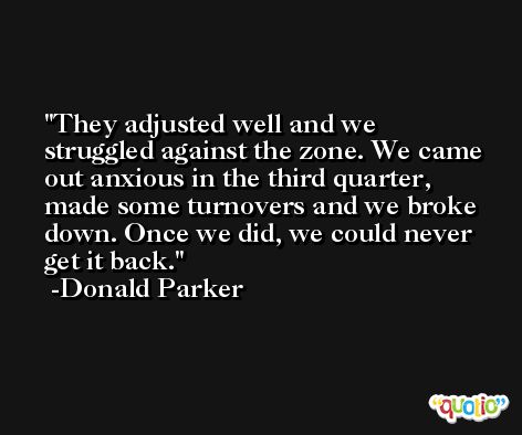 They adjusted well and we struggled against the zone. We came out anxious in the third quarter, made some turnovers and we broke down. Once we did, we could never get it back. -Donald Parker