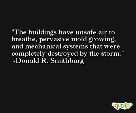 The buildings have unsafe air to breathe, pervasive mold growing, and mechanical systems that were completely destroyed by the storm. -Donald R. Smithburg