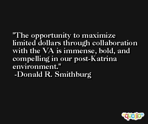 The opportunity to maximize limited dollars through collaboration with the VA is immense, bold, and compelling in our post-Katrina environment. -Donald R. Smithburg