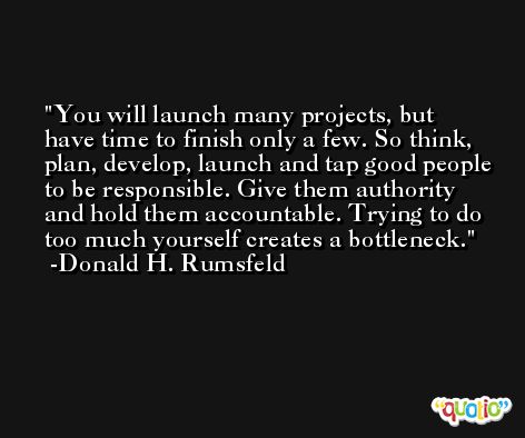 You will launch many projects, but have time to finish only a few. So think, plan, develop, launch and tap good people to be responsible. Give them authority and hold them accountable. Trying to do too much yourself creates a bottleneck. -Donald H. Rumsfeld