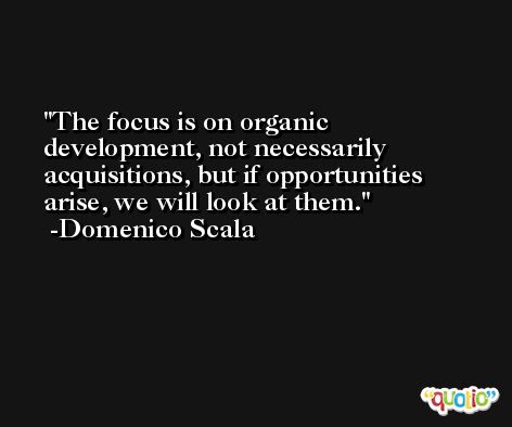 The focus is on organic development, not necessarily acquisitions, but if opportunities arise, we will look at them. -Domenico Scala