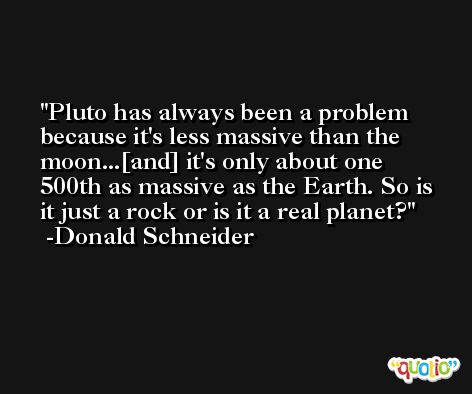 Pluto has always been a problem because it's less massive than the moon...[and] it's only about one 500th as massive as the Earth. So is it just a rock or is it a real planet? -Donald Schneider