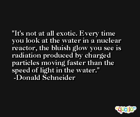 It's not at all exotic. Every time you look at the water in a nuclear reactor, the bluish glow you see is radiation produced by charged particles moving faster than the speed of light in the water. -Donald Schneider