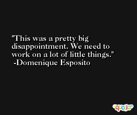 This was a pretty big disappointment. We need to work on a lot of little things. -Domenique Esposito