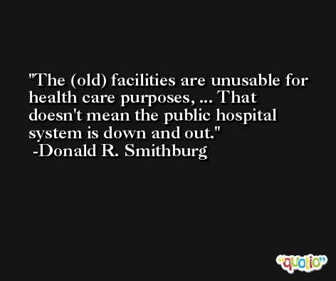 The (old) facilities are unusable for health care purposes, ... That doesn't mean the public hospital system is down and out. -Donald R. Smithburg