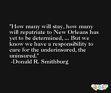 How many will stay, how many will repatriate to New Orleans has yet to be determined, ... But we know we have a responsibility to care for the underinsured, the uninsured. -Donald R. Smithburg