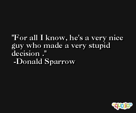 For all I know, he's a very nice guy who made a very stupid decision . -Donald Sparrow