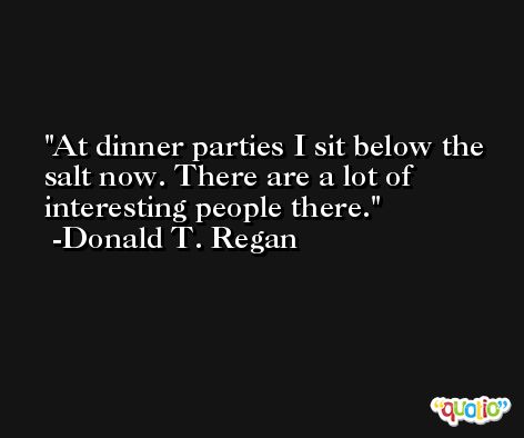 At dinner parties I sit below the salt now. There are a lot of interesting people there. -Donald T. Regan