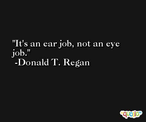 It's an ear job, not an eye job. -Donald T. Regan