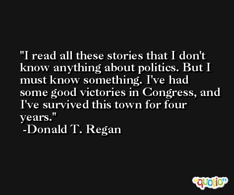 I read all these stories that I don't know anything about politics. But I must know something. I've had some good victories in Congress, and I've survived this town for four years. -Donald T. Regan