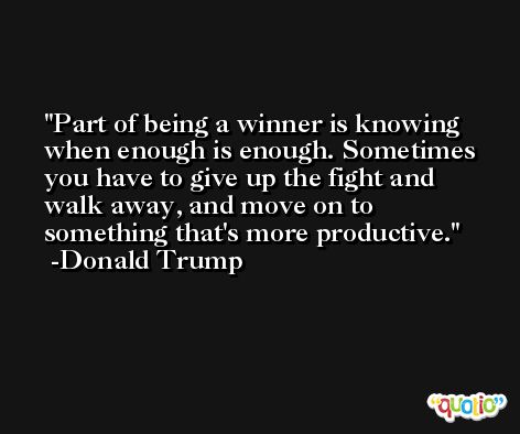 Part of being a winner is knowing when enough is enough. Sometimes you have to give up the fight and walk away, and move on to something that's more productive. -Donald Trump