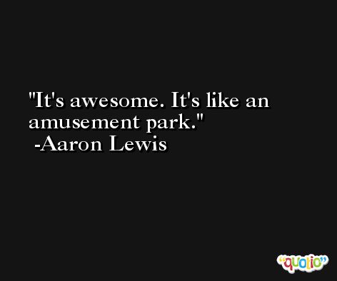 It's awesome. It's like an amusement park. -Aaron Lewis