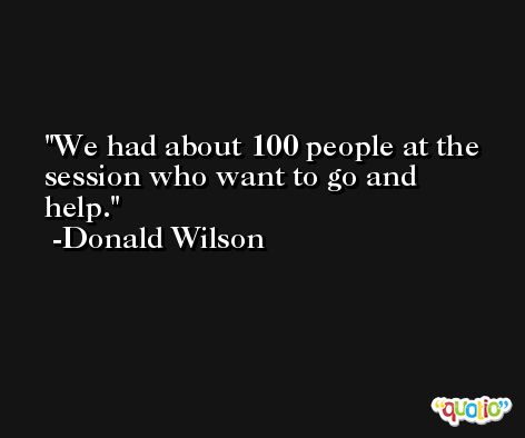 We had about 100 people at the session who want to go and help. -Donald Wilson