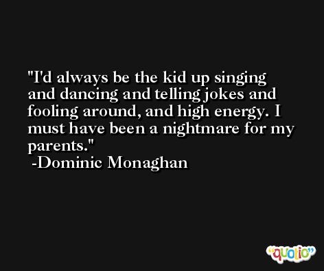 I'd always be the kid up singing and dancing and telling jokes and fooling around, and high energy. I must have been a nightmare for my parents. -Dominic Monaghan