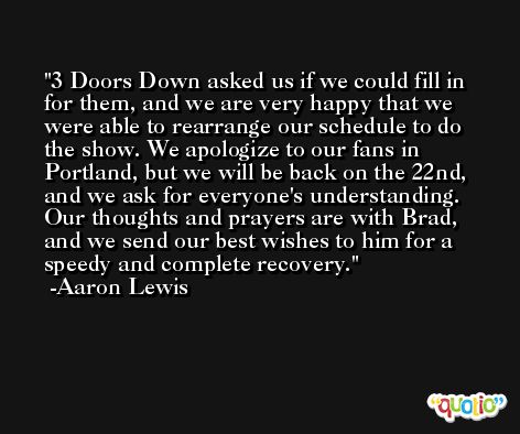 3 Doors Down asked us if we could fill in for them, and we are very happy that we were able to rearrange our schedule to do the show. We apologize to our fans in Portland, but we will be back on the 22nd, and we ask for everyone's understanding. Our thoughts and prayers are with Brad, and we send our best wishes to him for a speedy and complete recovery. -Aaron Lewis