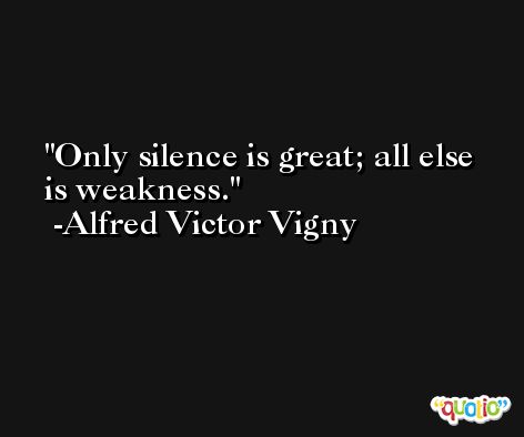 Only silence is great; all else is weakness. -Alfred Victor Vigny