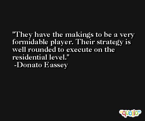 They have the makings to be a very formidable player. Their strategy is well rounded to execute on the residential level. -Donato Eassey