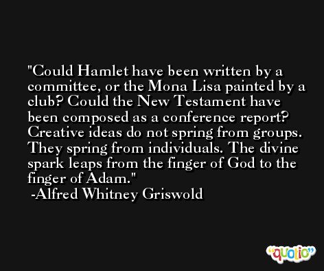 Could Hamlet have been written by a committee, or the Mona Lisa painted by a club? Could the New Testament have been composed as a conference report? Creative ideas do not spring from groups. They spring from individuals. The divine spark leaps from the finger of God to the finger of Adam. -Alfred Whitney Griswold
