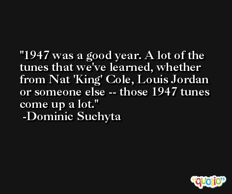 1947 was a good year. A lot of the tunes that we've learned, whether from Nat 'King' Cole, Louis Jordan or someone else -- those 1947 tunes come up a lot. -Dominic Suchyta
