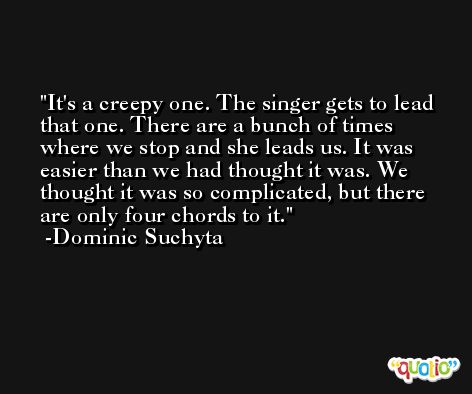 It's a creepy one. The singer gets to lead that one. There are a bunch of times where we stop and she leads us. It was easier than we had thought it was. We thought it was so complicated, but there are only four chords to it. -Dominic Suchyta