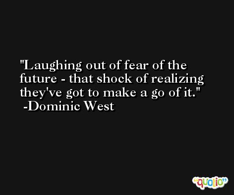 Laughing out of fear of the future - that shock of realizing they've got to make a go of it. -Dominic West