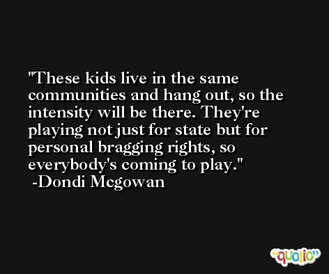 These kids live in the same communities and hang out, so the intensity will be there. They're playing not just for state but for personal bragging rights, so everybody's coming to play. -Dondi Mcgowan