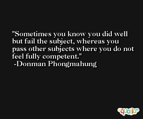 Sometimes you know you did well but fail the subject, whereas you pass other subjects where you do not feel fully competent. -Donman Phongmahung