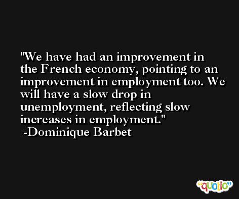 We have had an improvement in the French economy, pointing to an improvement in employment too. We will have a slow drop in unemployment, reflecting slow increases in employment. -Dominique Barbet